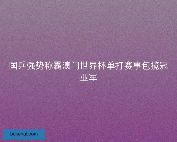 国乒强势称霸澳门世界杯单打赛事包揽冠亚军