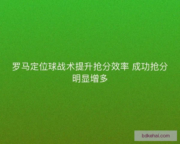 罗马定位球战术提升抢分效率 成功抢分明显增多