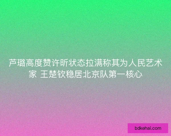 芦璐高度赞许昕状态拉满称其为人民艺术家 王楚钦稳居北京队第一核心