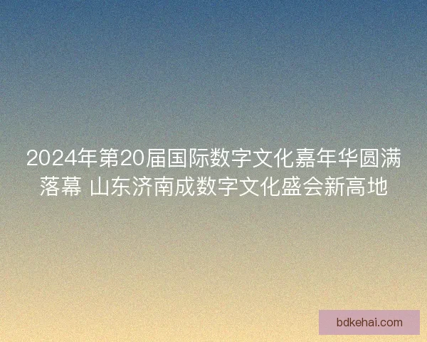 2024年第20届国际数字文化嘉年华圆满落幕 山东济南成数字文化盛会新高地