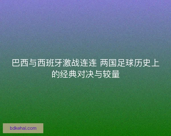 巴西与西班牙激战连连 两国足球历史上的经典对决与较量