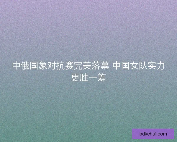 中俄国象对抗赛完美落幕 中国女队实力更胜一筹
