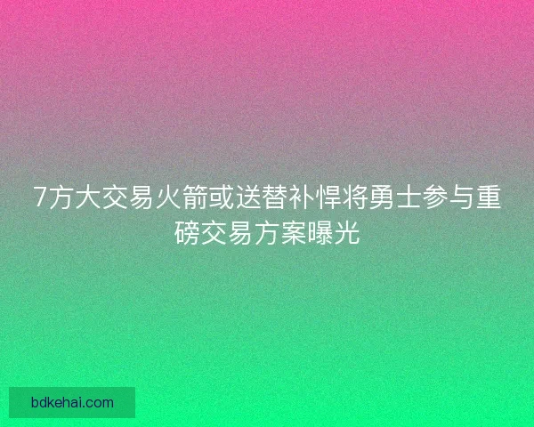 7方大交易火箭或送替补悍将勇士参与重磅交易方案曝光