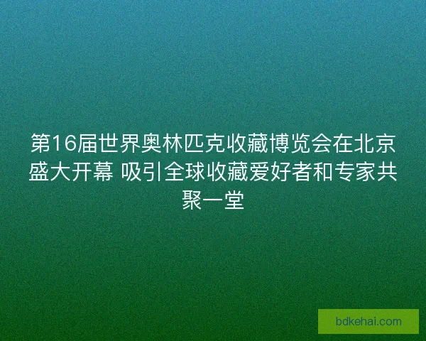 第16届世界奥林匹克收藏博览会在北京盛大开幕 吸引全球收藏爱好者和专家共聚一堂