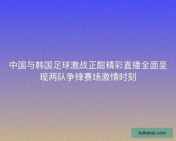 中国与韩国足球激战正酣精彩直播全面呈现两队争锋赛场激情时刻