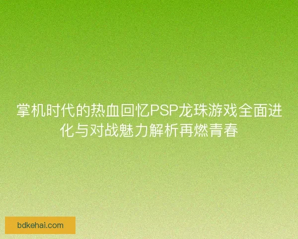 掌机时代的热血回忆PSP龙珠游戏全面进化与对战魅力解析再燃青春