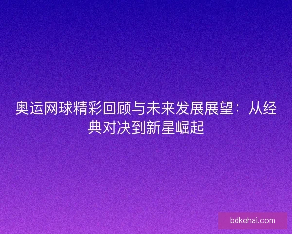 奥运网球精彩回顾与未来发展展望：从经典对决到新星崛起
