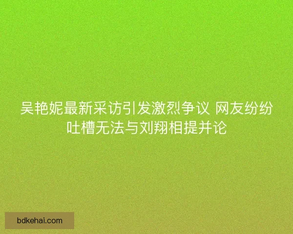 吴艳妮最新采访引发激烈争议 网友纷纷吐槽无法与刘翔相提并论